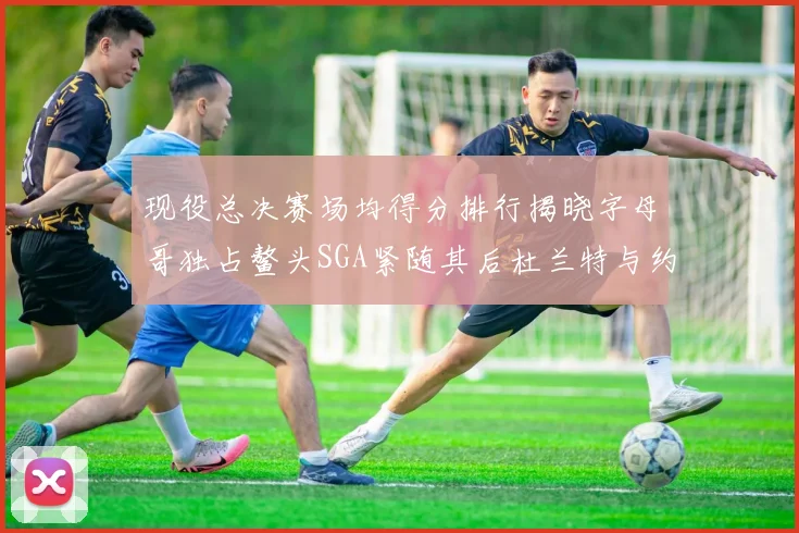 现役总决赛场均得分排行揭晓字母哥独占鳌头SGA紧随其后杜兰特与约基奇争夺第三