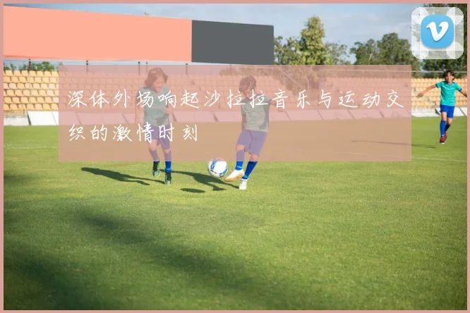 深体外场响起沙拉拉音乐与运动交织的激情时刻