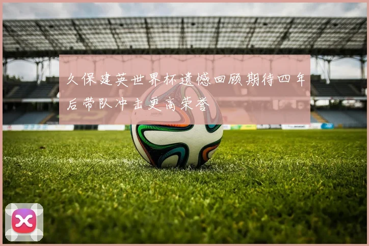 久保建英世界杯遗憾回顾期待四年后带队冲击更高荣誉