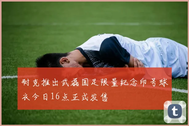 耐克推出武磊国足限量纪念印号球衣今日16点正式发售
