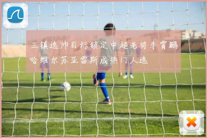 三镇选帅目标锁定中超老将李霄鹏哈维尔苏亚雷斯成热门人选
