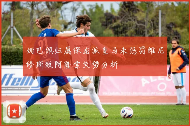 姆巴佩归属保龙派皇马未惩罚维尼修斯致阿隆索失势分析