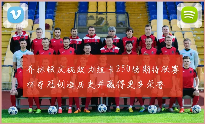 乔林顿庆祝效力纽卡250场期待联赛杯夺冠创造历史并赢得更多荣誉
