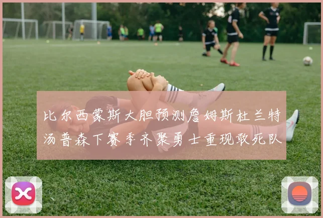 比尔西蒙斯大胆预测詹姆斯杜兰特汤普森下赛季齐聚勇士重现敢死队辉煌