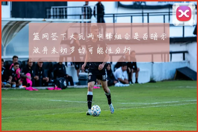 篮网签下大瓦两中锋组合是否暗示放弃米切罗的可能性分析