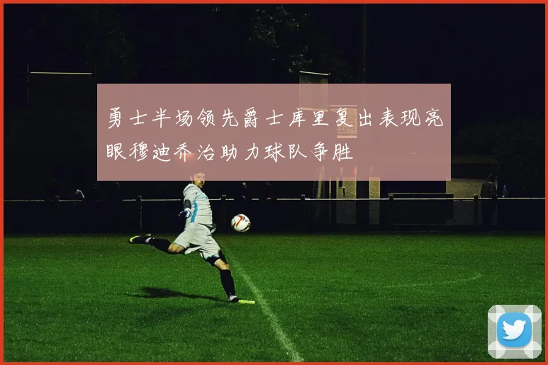 勇士半场领先爵士库里复出表现亮眼穆迪乔治助力球队争胜