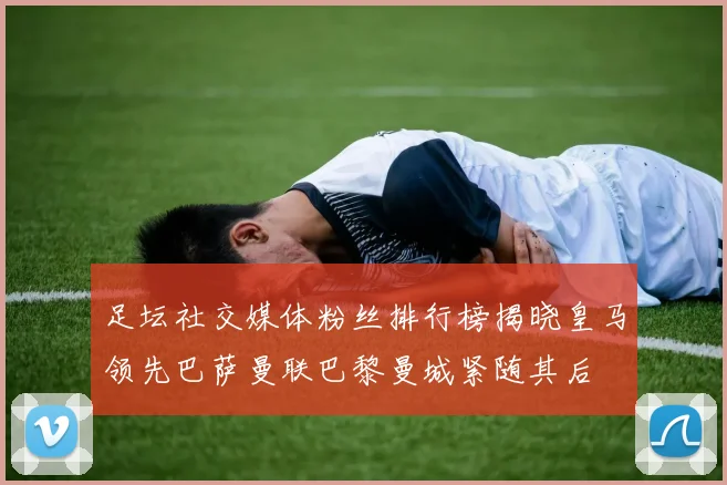 足坛社交媒体粉丝排行榜揭晓皇马领先巴萨曼联巴黎曼城紧随其后