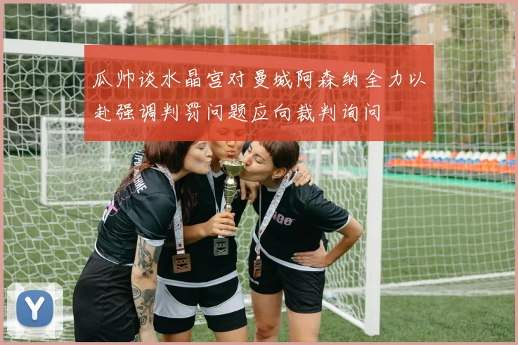 瓜帅谈水晶宫对曼城阿森纳全力以赴强调判罚问题应向裁判询问