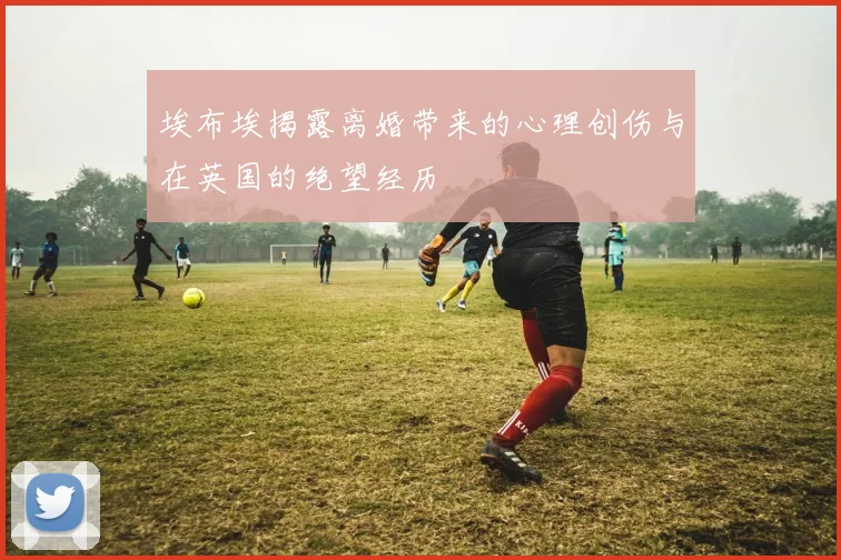 埃布埃揭露离婚带来的心理创伤与在英国的绝望经历