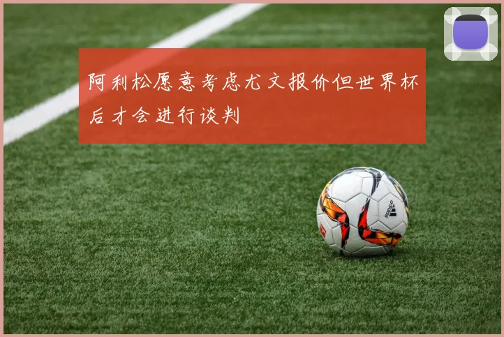 阿利松愿意考虑尤文报价但世界杯后才会进行谈判