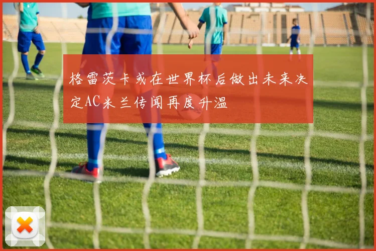 格雷茨卡或在世界杯后做出未来决定AC米兰传闻再度升温