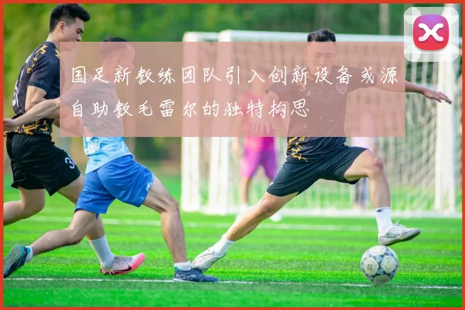 国足新教练团队引入创新设备或源自助教毛雷尔的独特构思