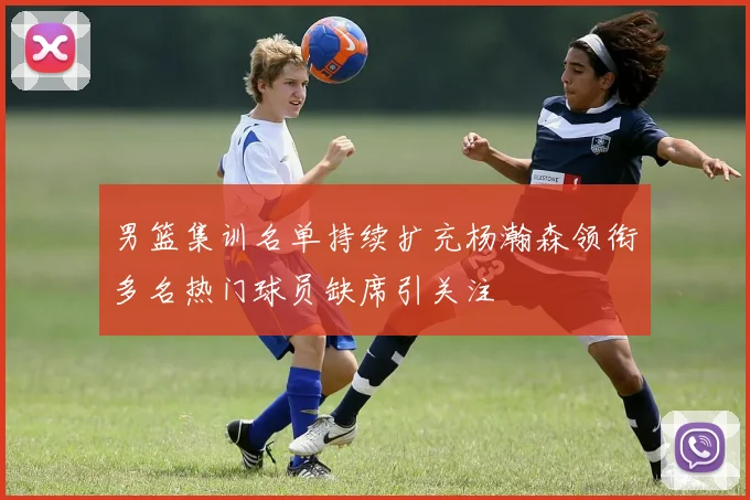男篮集训名单持续扩充杨瀚森领衔多名热门球员缺席引关注