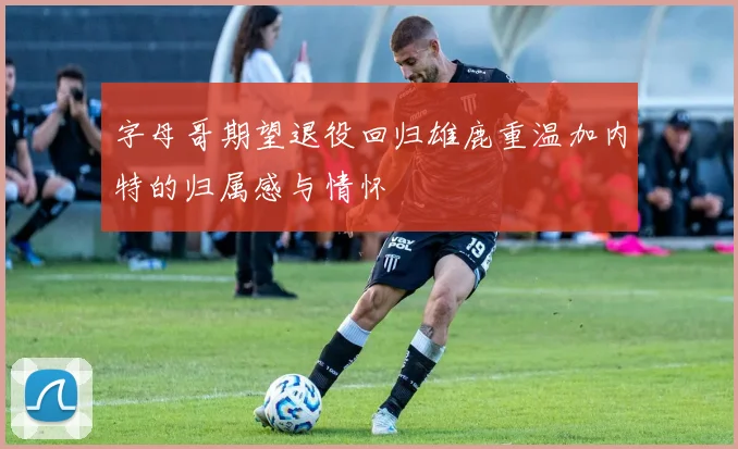 字母哥期望退役回归雄鹿重温加内特的归属感与情怀
