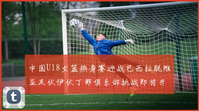 中国U18女篮热身赛迎战巴西拉脱维亚及伏伊伏丁那俱乐部挑战即将开启