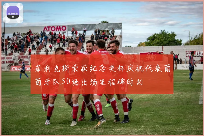 菲利克斯荣获纪念奖杯庆祝代表葡萄牙队50场出场里程碑时刻