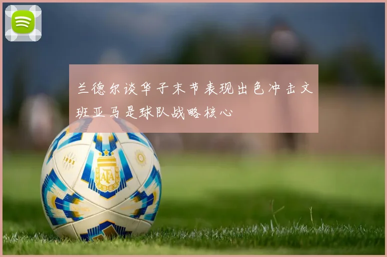 兰德尔谈华子末节表现出色冲击文班亚马是球队战略核心