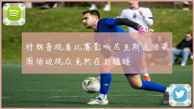 特朗普观看比赛影响尼克斯主场氛围场边观众竟然在打瞌睡