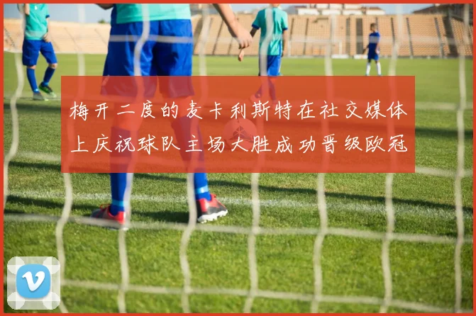 梅开二度的麦卡利斯特在社交媒体上庆祝球队主场大胜成功晋级欧冠16强