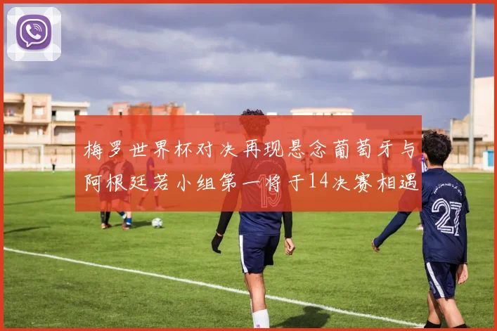 梅罗世界杯对决再现悬念葡萄牙与阿根廷若小组第一将于14决赛相遇