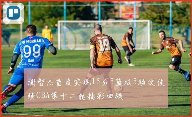 谢智杰首度实现15分5篮板5助攻佳绩CBA第十二轮精彩回顾