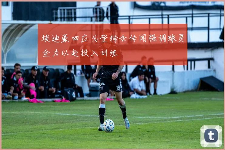 埃迪豪回应戈登转会传闻强调球员全力以赴投入训练