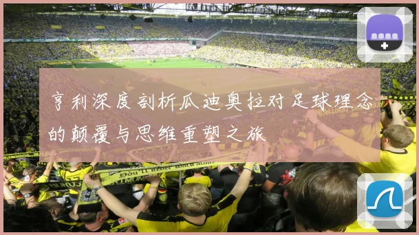 亨利深度剖析瓜迪奥拉对足球理念的颠覆与思维重塑之旅
