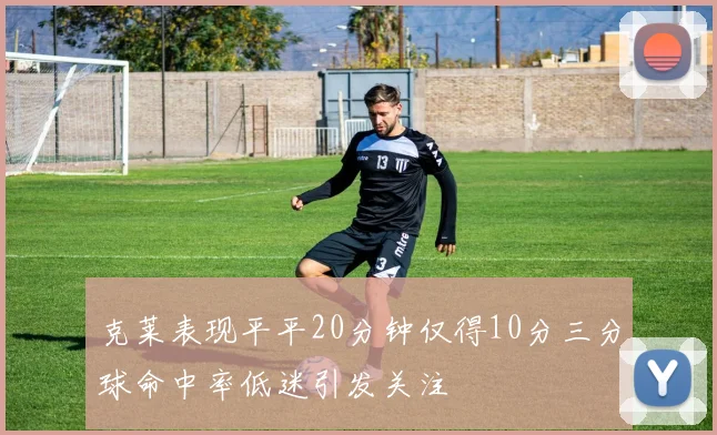 克莱表现平平20分钟仅得10分三分球命中率低迷引发关注