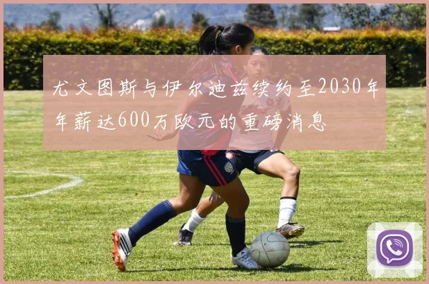 尤文图斯与伊尔迪兹续约至2030年年薪达600万欧元的重磅消息