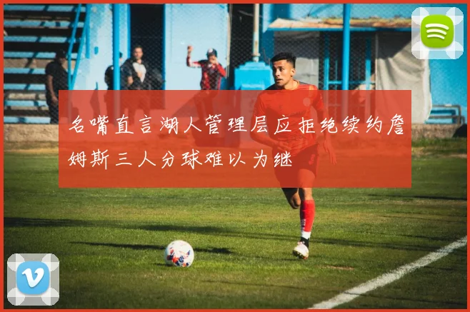 名嘴直言湖人管理层应拒绝续约詹姆斯三人分球难以为继